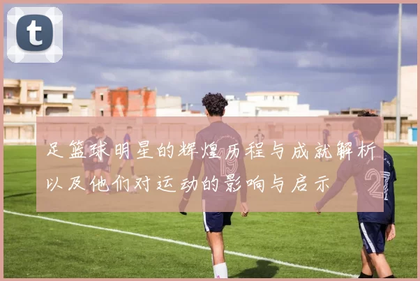 足篮球明星的辉煌历程与成就解析以及他们对运动的影响与启示