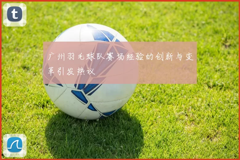 广州羽毛球队赛场经验的创新与变革引发热议