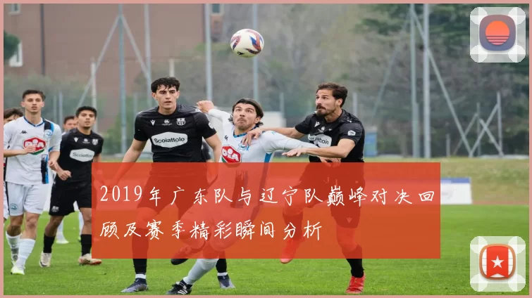 2019年广东队与辽宁队巅峰对决回顾及赛季精彩瞬间分析
