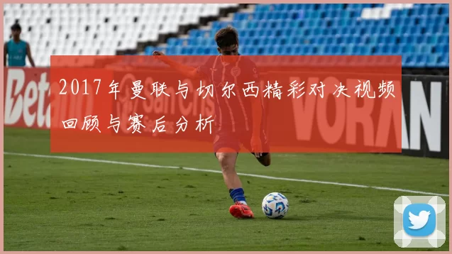 2017年曼联与切尔西精彩对决视频回顾与赛后分析