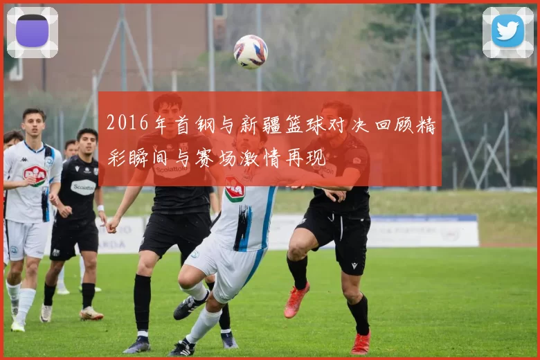 2016年首钢与新疆篮球对决回顾精彩瞬间与赛场激情再现