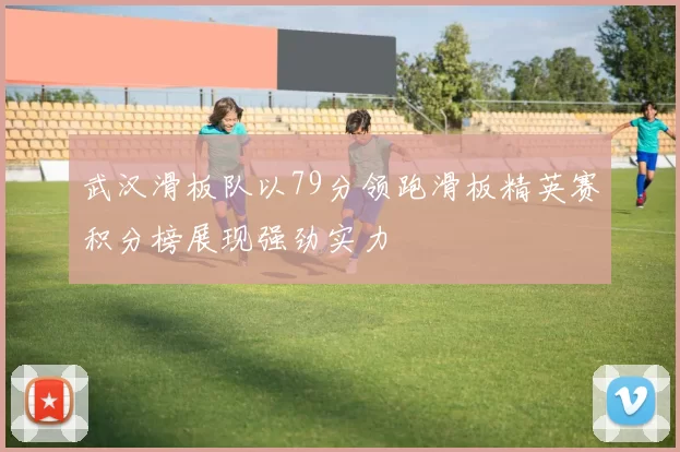武汉滑板队以79分领跑滑板精英赛积分榜展现强劲实力