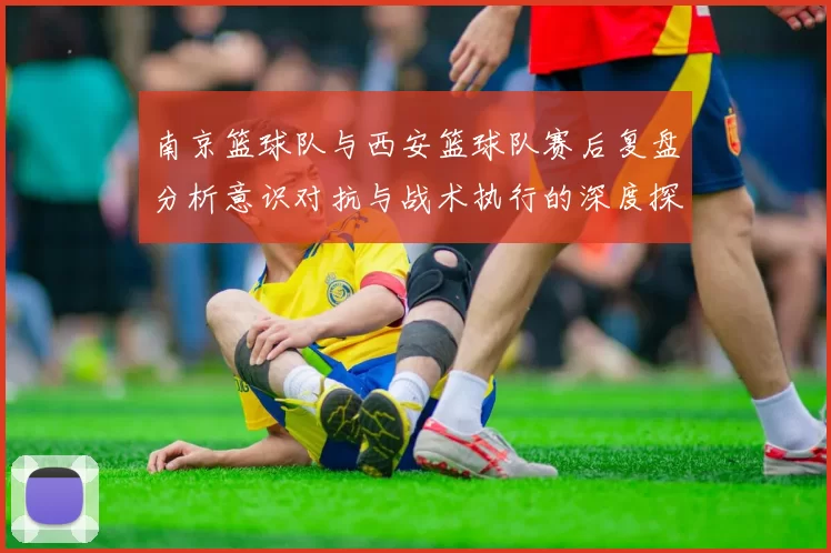 南京篮球队与西安篮球队赛后复盘分析意识对抗与战术执行的深度探讨