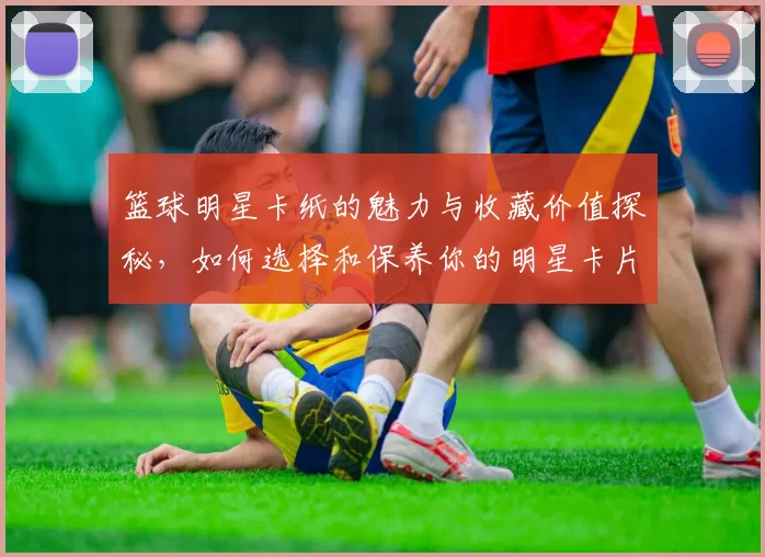 篮球明星卡纸的魅力与收藏价值探秘，如何选择和保养你的明星卡片