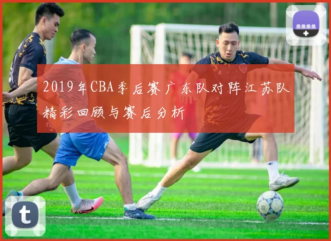 2019年CBA季后赛广东队对阵江苏队精彩回顾与赛后分析