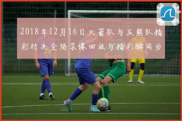 2018年12月16日火箭队与灰熊队精彩对决全场录像回放与精彩瞬间分析